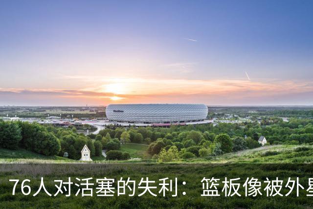 76人对活塞的失利：篮板像被外星人偷走了
